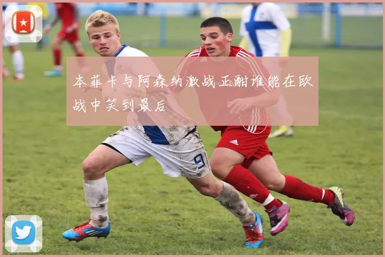 本菲卡与阿森纳激战正酣谁能在欧战中笑到最后