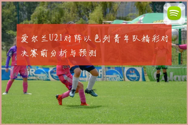 爱尔兰U21对阵以色列青年队精彩对决赛前分析与预测