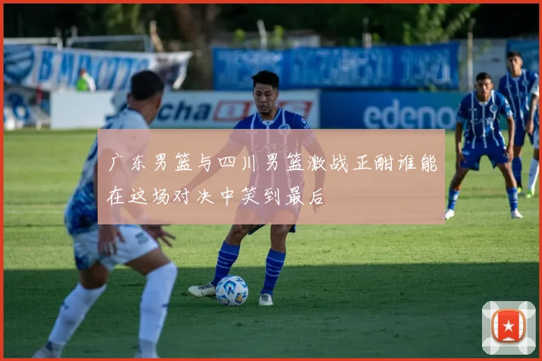 广东男篮与四川男篮激战正酣谁能在这场对决中笑到最后