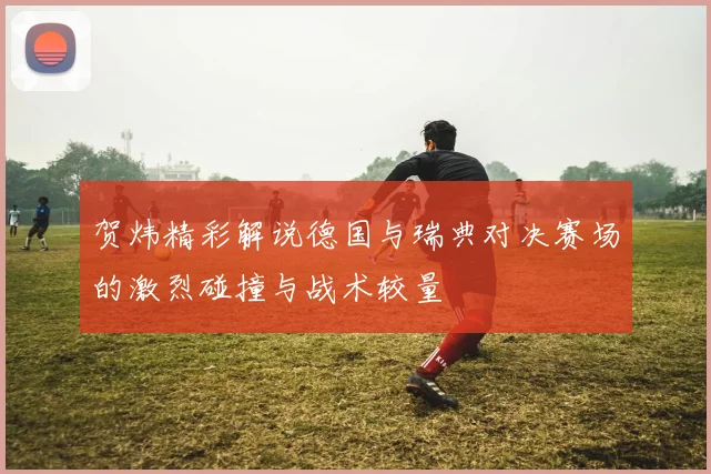 贺炜精彩解说德国与瑞典对决赛场的激烈碰撞与战术较量