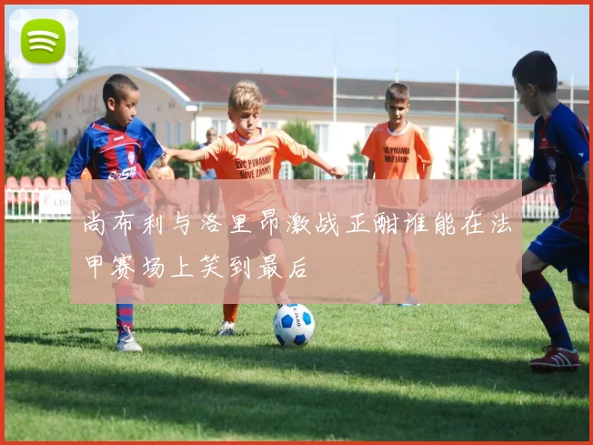 尚布利与洛里昂激战正酣谁能在法甲赛场上笑到最后