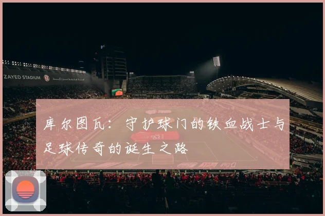 库尔图瓦：守护球门的铁血战士与足球传奇的诞生之路
