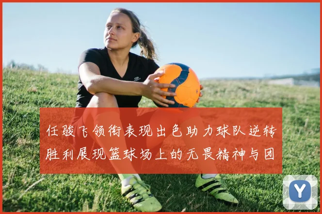 任骏飞领衔表现出色助力球队逆转胜利展现篮球场上的无畏精神与团队合作