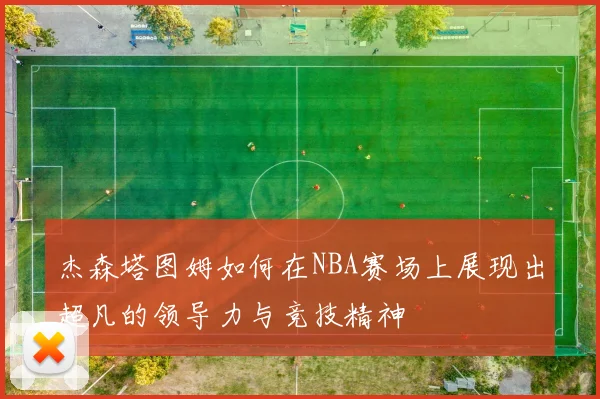 杰森塔图姆如何在NBA赛场上展现出超凡的领导力与竞技精神