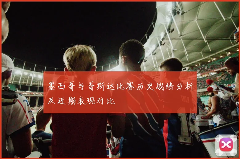 墨西哥与哥斯达比赛历史战绩分析及近期表现对比