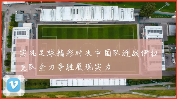 实况足球精彩对决中国队迎战伊拉克队全力争胜展现实力