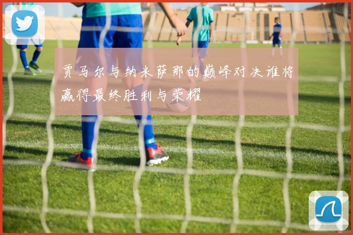贾马尔与纳米萨那的巅峰对决谁将赢得最终胜利与荣耀