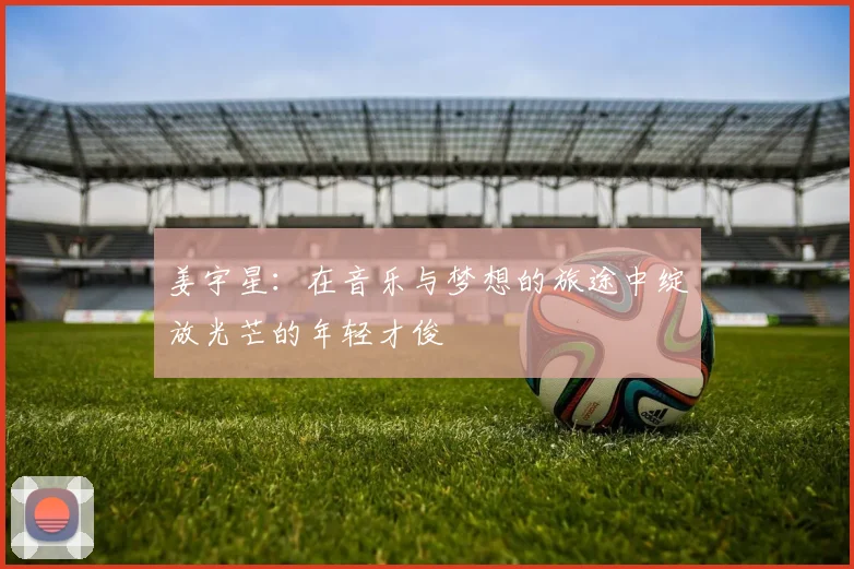 姜宇星：在音乐与梦想的旅途中绽放光芒的年轻才俊