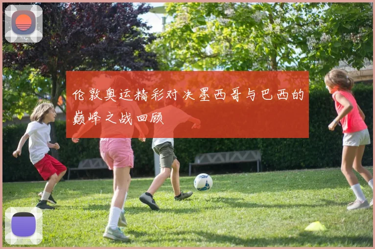 伦敦奥运精彩对决墨西哥与巴西的巅峰之战回顾