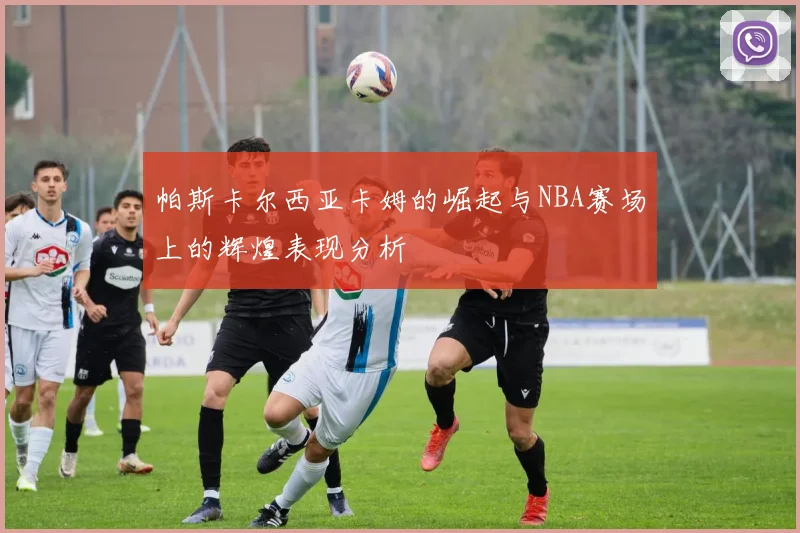 帕斯卡尔西亚卡姆的崛起与NBA赛场上的辉煌表现分析