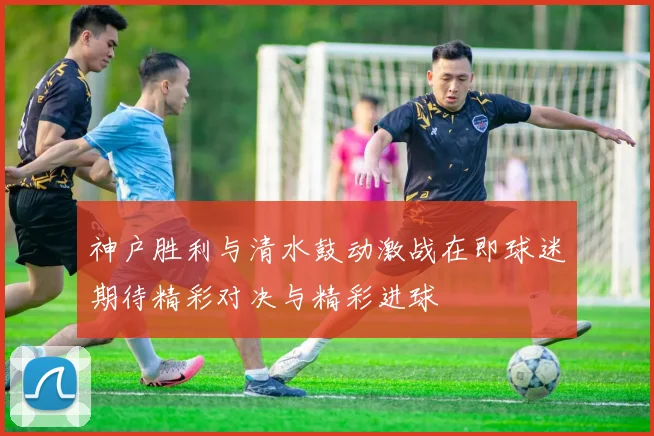 神户胜利与清水鼓动激战在即球迷期待精彩对决与精彩进球