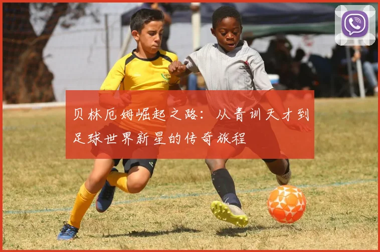 贝林厄姆崛起之路：从青训天才到足球世界新星的传奇旅程