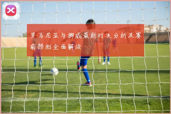 罗马尼亚与挪威最新对决分析及赛前预测全面解读