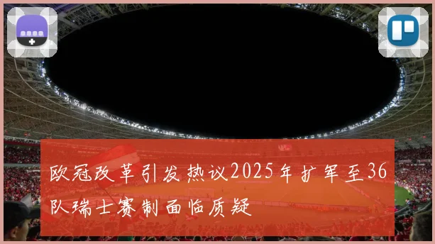 欧冠改革引发热议2025年扩军至36队瑞士赛制面临质疑