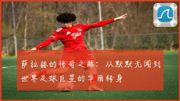 萨拉赫的传奇之路：从默默无闻到世界足球巨星的华丽转身