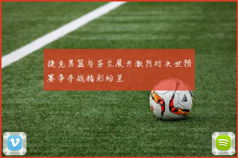 捷克男篮与芬兰展开激烈对决世预赛争夺战精彩纷呈