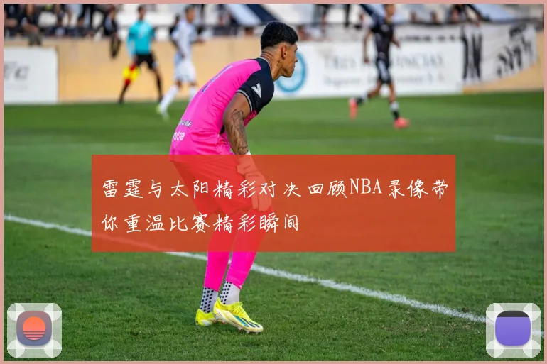雷霆与太阳精彩对决回顾NBA录像带你重温比赛精彩瞬间