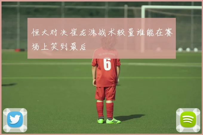 恒大对决崔龙洙战术较量谁能在赛场上笑到最后