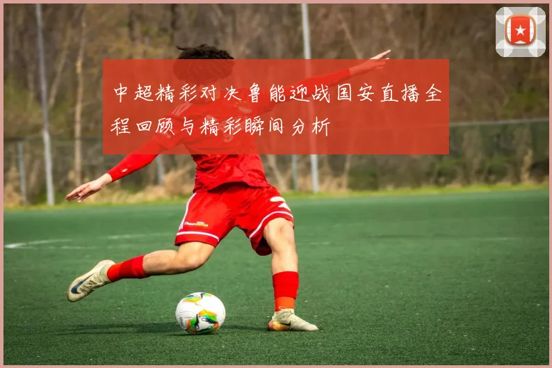 中超精彩对决鲁能迎战国安直播全程回顾与精彩瞬间分析