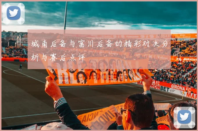 城南后备与富川后备的精彩对决分析与赛后点评