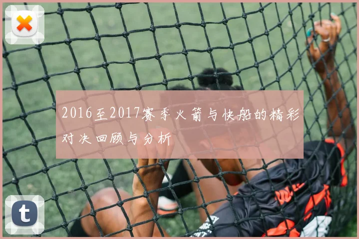2016至2017赛季火箭与快船的精彩对决回顾与分析