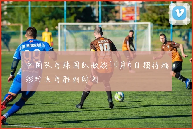 中国队与韩国队激战10月6日期待精彩对决与胜利时刻