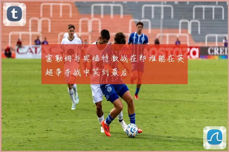 富勒姆与宾福特激战在即谁能在英超争夺战中笑到最后