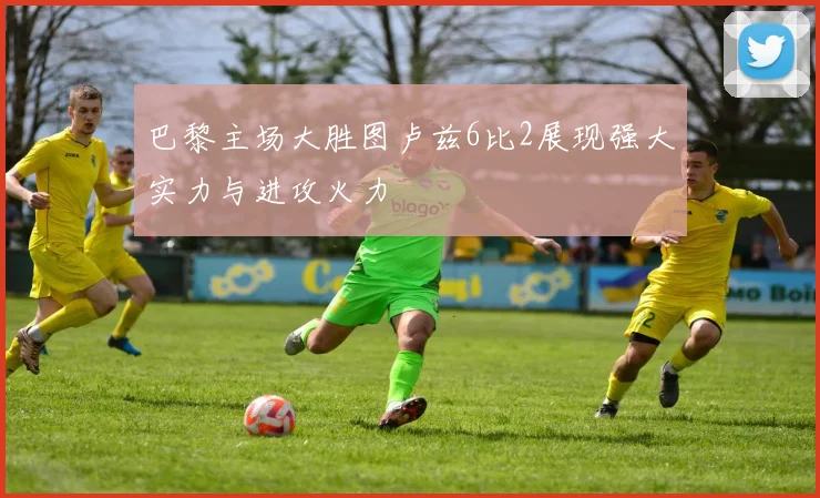 巴黎主场大胜图卢兹6比2展现强大实力与进攻火力