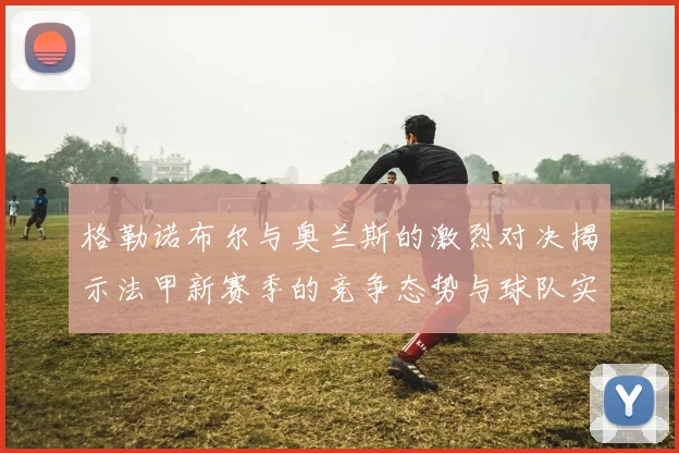 格勒诺布尔与奥兰斯的激烈对决揭示法甲新赛季的竞争态势与球队实力分析