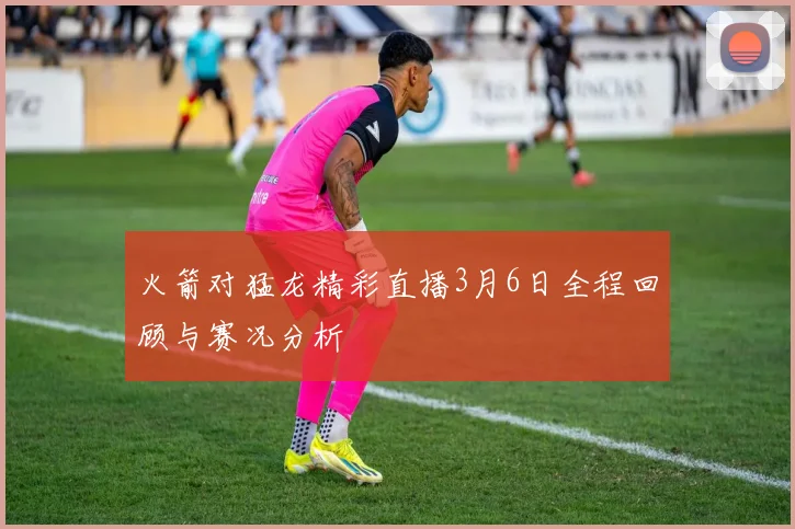 火箭对猛龙精彩直播3月6日全程回顾与赛况分析