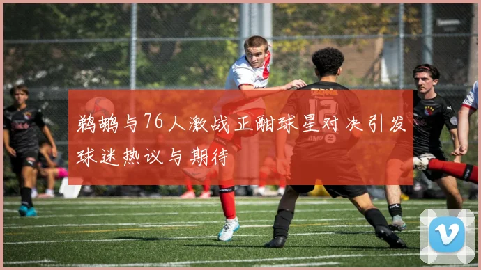 鹈鹕与76人激战正酣球星对决引发球迷热议与期待