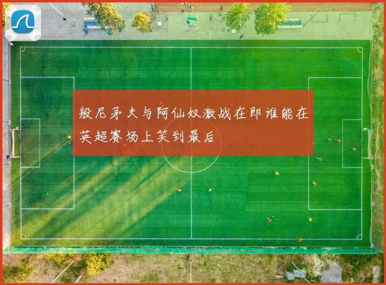 般尼茅夫与阿仙奴激战在即谁能在英超赛场上笑到最后