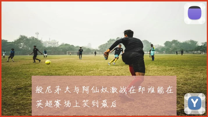 般尼茅夫与阿仙奴激战在即谁能在英超赛场上笑到最后