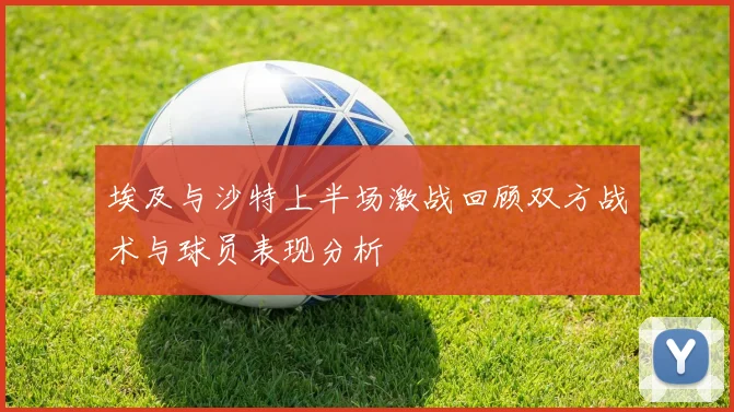 埃及与沙特上半场激战回顾双方战术与球员表现分析