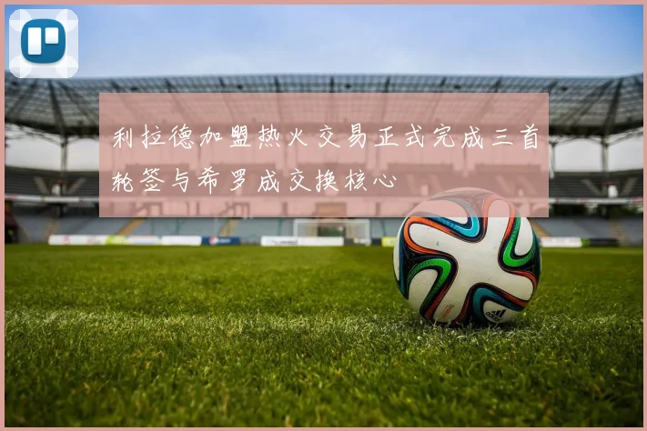 利拉德加盟热火交易正式完成三首轮签与希罗成交换核心