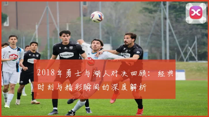 2018年勇士与湖人对决回顾：经典时刻与精彩瞬间的深度解析