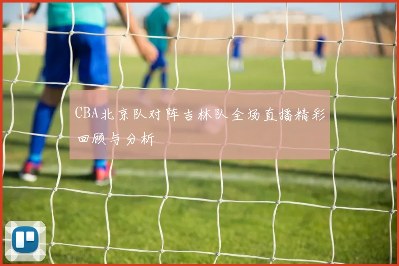 CBA北京队对阵吉林队全场直播精彩回顾与分析